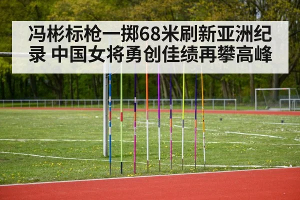 冯彬标枪一掷68米刷新亚洲纪录 中国女将勇创佳绩再攀高峰